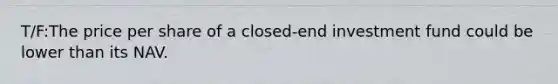 T/F:The price per share of a closed-end investment fund could be lower than its NAV.