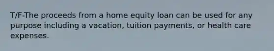 T/F-The proceeds from a home equity loan can be used for any purpose including a vacation, tuition payments, or health care expenses.