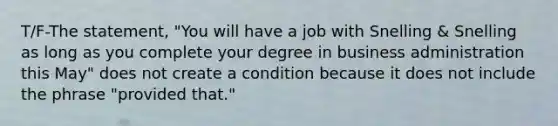 T/F-The statement, "You will have a job with Snelling & Snelling as long as you complete your degree in business administration this May" does not create a condition because it does not include the phrase "provided that."