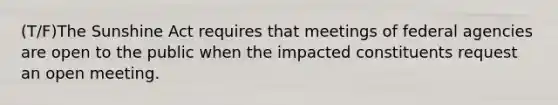 (T/F)The Sunshine Act requires that meetings of federal agencies are open to the public when the impacted constituents request an open meeting.