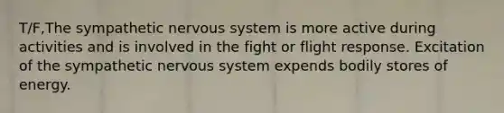 T/F,The sympathetic <a href='https://www.questionai.com/knowledge/kThdVqrsqy-nervous-system' class='anchor-knowledge'>nervous system</a> is more active during activities and is involved in the fight or flight response. Excitation of the sympathetic nervous system expends bodily stores of energy.