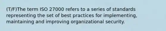 (T/F)The term ISO 27000 refers to a series of standards representing the set of best practices for implementing, maintaining and improving organizational security.