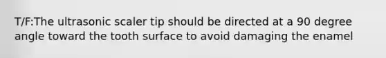 T/F:The ultrasonic scaler tip should be directed at a 90 degree angle toward the tooth surface to avoid damaging the enamel