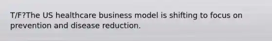 T/F?The US healthcare business model is shifting to focus on prevention and disease reduction.