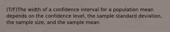 (T/F)The width of a confidence interval for a population mean depends on the confidence level, the sample standard deviation, the sample size, and the sample mean