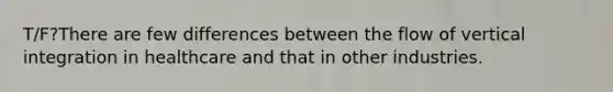 T/F?There are few differences between the flow of vertical integration in healthcare and that in other industries.