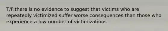 T/F:there is no evidence to suggest that victims who are repeatedly victimized suffer worse consequences than those who experience a low number of victimizations