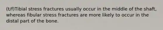 (t/f)Tibial stress fractures usually occur in the middle of the shaft, whereas fibular stress fractures are more likely to occur in the distal part of the bone.