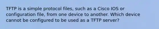 TFTP is a simple protocol files, such as a Cisco IOS or configuration file, from one device to another. Which device cannot be configured to be used as a TFTP server?