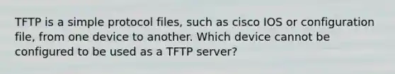 TFTP is a simple protocol files, such as cisco IOS or configuration file, from one device to another. Which device cannot be configured to be used as a TFTP server?