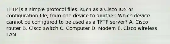 TFTP is a simple protocol files, such as a Cisco IOS or configuration file, from one device to another. Which device cannot be configured to be used as a TFTP server? A. Cisco router B. Cisco switch C. Computer D. Modem E. Cisco wireless LAN