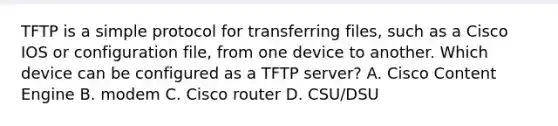 TFTP is a simple protocol for transferring files, such as a Cisco IOS or configuration file, from one device to another. Which device can be configured as a TFTP server? A. Cisco Content Engine B. modem C. Cisco router D. CSU/DSU