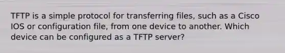 TFTP is a simple protocol for transferring files, such as a Cisco IOS or configuration file, from one device to another. Which device can be configured as a TFTP server?