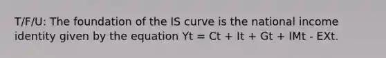 T/F/U: The foundation of the IS curve is the national income identity given by the equation Yt = Ct + It + Gt + IMt - EXt.