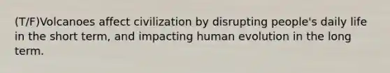 (T/F)Volcanoes affect civilization by disrupting people's daily life in the short term, and impacting human evolution in the long term.