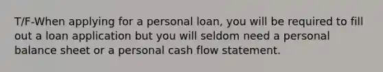 T/F-When applying for a personal loan, you will be required to fill out a loan application but you will seldom need a personal balance sheet or a personal cash flow statement.