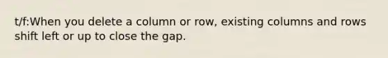 t/f:When you delete a column or​ row, existing columns and rows shift left or up to close the gap.