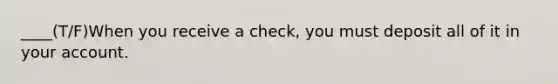 ____(T/F)When you receive a check, you must deposit all of it in your account.