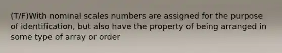 (T/F)With nominal scales numbers are assigned for the purpose of identification, but also have the property of being arranged in some type of array or order