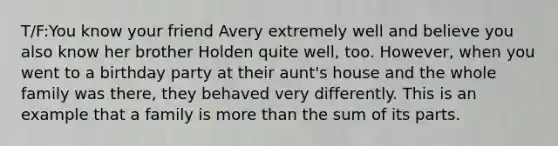 T/F:You know your friend Avery extremely well and believe you also know her brother Holden quite well, too. However, when you went to a birthday party at their aunt's house and the whole family was there, they behaved very differently. This is an example that a family is <a href='https://www.questionai.com/knowledge/keWHlEPx42-more-than' class='anchor-knowledge'>more than</a> the sum of its parts.