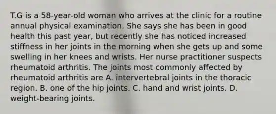 T.G is a 58-year-old woman who arrives at the clinic for a routine annual physical examination. She says she has been in good health this past year, but recently she has noticed increased stiffness in her joints in the morning when she gets up and some swelling in her knees and wrists. Her nurse practitioner suspects rheumatoid arthritis. The joints most commonly affected by rheumatoid arthritis are A. intervertebral joints in the thoracic region. B. one of the hip joints. C. hand and wrist joints. D. weight-bearing joints.