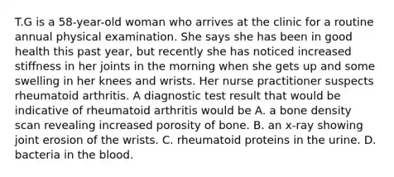 T.G is a 58-year-old woman who arrives at the clinic for a routine annual physical examination. She says she has been in good health this past year, but recently she has noticed increased stiffness in her joints in the morning when she gets up and some swelling in her knees and wrists. Her nurse practitioner suspects rheumatoid arthritis. A diagnostic test result that would be indicative of rheumatoid arthritis would be A. a bone density scan revealing increased porosity of bone. B. an x-ray showing joint erosion of the wrists. C. rheumatoid proteins in the urine. D. bacteria in the blood.