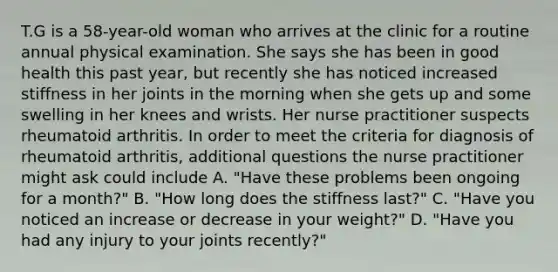 T.G is a 58-year-old woman who arrives at the clinic for a routine annual physical examination. She says she has been in good health this past year, but recently she has noticed increased stiffness in her joints in the morning when she gets up and some swelling in her knees and wrists. Her nurse practitioner suspects rheumatoid arthritis. In order to meet the criteria for diagnosis of rheumatoid arthritis, additional questions the nurse practitioner might ask could include A. "Have these problems been ongoing for a month?" B. "How long does the stiffness last?" C. "Have you noticed an increase or decrease in your weight?" D. "Have you had any injury to your joints recently?"