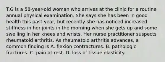 T.G is a 58-year-old woman who arrives at the clinic for a routine annual physical examination. She says she has been in good health this past year, but recently she has noticed increased stiffness in her joints in the morning when she gets up and some swelling in her knees and wrists. Her nurse practitioner suspects rheumatoid arthritis. As rheumatoid arthritis advances, a common finding is A. flexion contractures. B. pathologic fractures. C. pain at rest. D. loss of tissue elasticity.