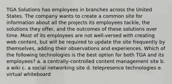 TGA Solutions has employees in branches across the United States. The company wants to create a common site for information about all the projects its employees tackle, the solutions they offer, and the outcomes of these solutions over time. Most of its employees are not well-versed with creating web content, but will be required to update the site frequently by themselves, adding their observations and experiences. Which of the following technologies is the best option for both TGA and its employees? a. a centrally-controlled content management site b. a wiki c. a social networking site d. telepresence technologies e. virtual whiteboard