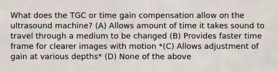 What does the TGC or time gain compensation allow on the ultrasound machine? (A) Allows amount of time it takes sound to travel through a medium to be changed (B) Provides faster time frame for clearer images with motion *(C) Allows adjustment of gain at various depths* (D) None of the above