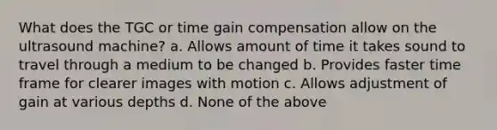 What does the TGC or time gain compensation allow on the ultrasound machine? a. Allows amount of time it takes sound to travel through a medium to be changed b. Provides faster time frame for clearer images with motion c. Allows adjustment of gain at various depths d. None of the above