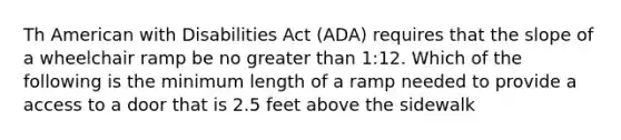 Th American with Disabilities Act (ADA) requires that the slope of a wheelchair ramp be no greater than 1:12. Which of the following is the minimum length of a ramp needed to provide a access to a door that is 2.5 feet above the sidewalk