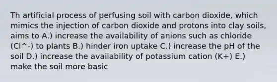 Th artificial process of perfusing soil with carbon dioxide, which mimics the injection of carbon dioxide and protons into clay soils, aims to A.) increase the availability of anions such as chloride (Cl^-) to plants B.) hinder iron uptake C.) increase the pH of the soil D.) increase the availability of potassium cation (K+) E.) make the soil more basic