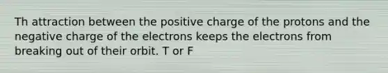 Th attraction between the positive charge of the protons and the negative charge of the electrons keeps the electrons from breaking out of their orbit. T or F