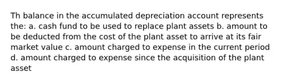 Th balance in the accumulated depreciation account represents the: a. cash fund to be used to replace plant assets b. amount to be deducted from the cost of the plant asset to arrive at its fair market value c. amount charged to expense in the current period d. amount charged to expense since the acquisition of the plant asset