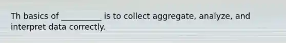 Th basics of __________ is to collect aggregate, analyze, and interpret data correctly.