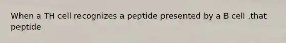 When a TH cell recognizes a peptide presented by a B cell .that peptide