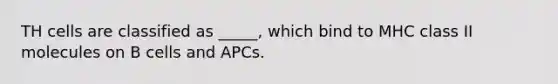 TH cells are classified as _____, which bind to MHC class II molecules on B cells and APCs.