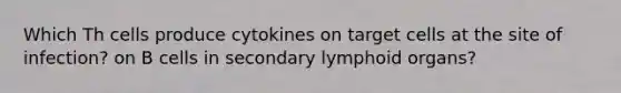 Which Th cells produce cytokines on target cells at the site of infection? on B cells in secondary lymphoid organs?