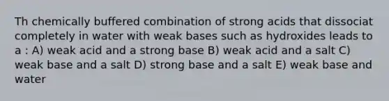 Th chemically buffered combination of strong acids that dissociat completely in water with weak bases such as hydroxides leads to a : A) weak acid and a strong base B) weak acid and a salt C) weak base and a salt D) strong base and a salt E) weak base and water