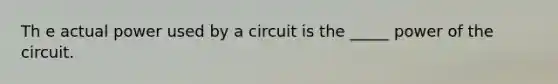 Th e actual power used by a circuit is the _____ power of the circuit.