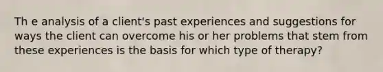 Th e analysis of a client's past experiences and suggestions for ways the client can overcome his or her problems that stem from these experiences is the basis for which type of therapy?