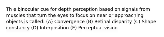 Th e binocular cue for depth perception based on signals from muscles that turn the eyes to focus on near or approaching objects is called: (A) Convergence (B) Retinal disparity (C) Shape constancy (D) Interposition (E) Perceptual vision