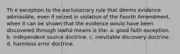 Th e exception to the exclusionary rule that deems evidence admissible, even if seized in violation of the Fourth Amendment, when it can be shown that the evidence would have been discovered through lawful means is the: a. good faith exception. b. independent source doctrine. c. inevitable discovery doctrine. d. harmless error doctrine.