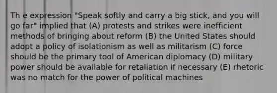 Th e expression "Speak softly and carry a big stick, and you will go far" implied that (A) protests and strikes were inefficient methods of bringing about reform (B) the United States should adopt a policy of isolationism as well as militarism (C) force should be the primary tool of American diplomacy (D) military power should be available for retaliation if necessary (E) rhetoric was no match for the power of political machines