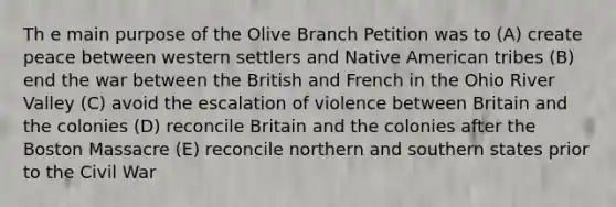 Th e main purpose of the Olive Branch Petition was to (A) create peace between western settlers and Native American tribes (B) end the war between the British and French in the Ohio River Valley (C) avoid the escalation of violence between Britain and the colonies (D) reconcile Britain and the colonies after the Boston Massacre (E) reconcile northern and southern states prior to the Civil War