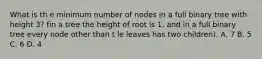 What is th e minimum number of nodes in a full binary tree with height 3? fin a tree the height of root is 1. and in a full binary tree every node other than t le leaves has two children). A. 7 B. 5 C. 6 D. 4