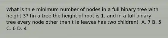 What is th e minimum number of nodes in a full binary tree with height 3? fin a tree the height of root is 1. and in a full binary tree every node other than t le leaves has two children). A. 7 B. 5 C. 6 D. 4