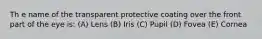 Th e name of the transparent protective coating over the front part of the eye is: (A) Lens (B) Iris (C) Pupil (D) Fovea (E) Cornea