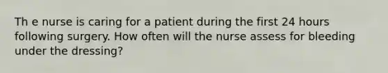 Th e nurse is caring for a patient during the first 24 hours following surgery. How often will the nurse assess for bleeding under the dressing?